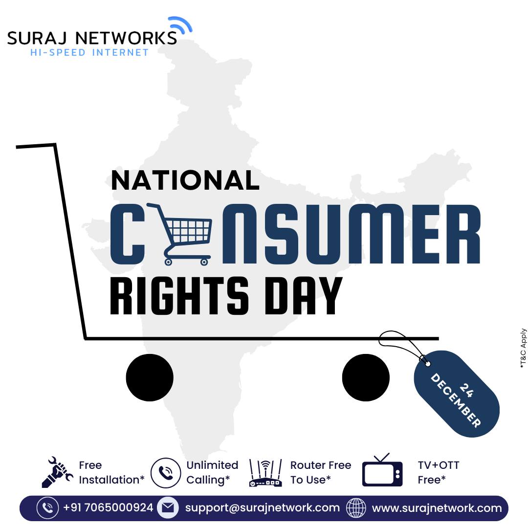 🛡️ NATIONAL CONSUMER RIGHTS DAY

Empowering consumers with fairness, transparency, and trust.
At Suraj Networks, we’re committed to delivering quality service, reliable support, and honest pricing — because you deserve the best.

🔥 Suraj Networks Benefits:
✅ Free Installation*
✅ Unlimited Calling*
✅ Router Free to Use*
✅ TV + OTT Free*

📞 +91 7065000924
📧 support@surajnetwork.com
🌐 www.surajnetwork.com