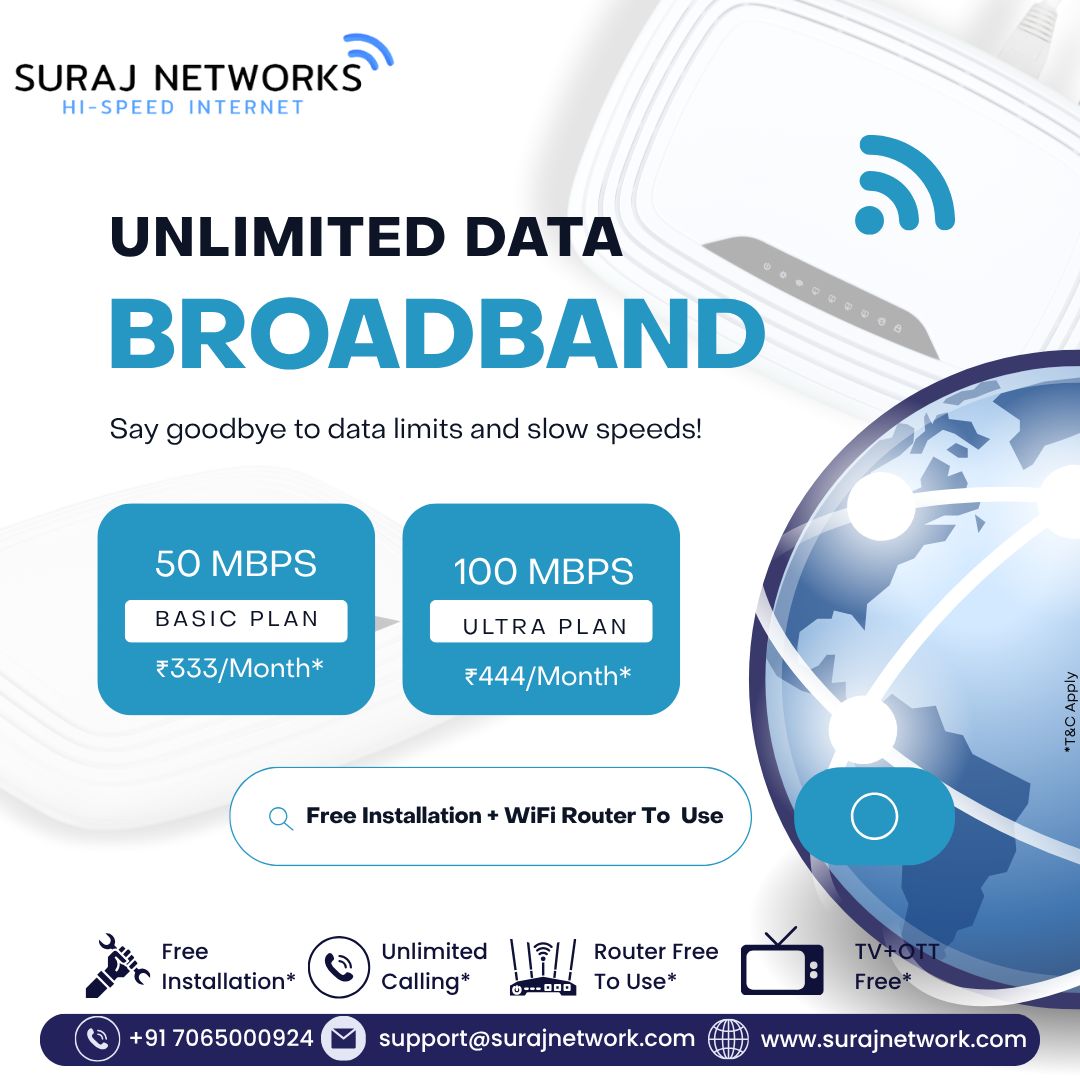 ⚡ SURAJ NETWORKS – HI-SPEED INTERNET ⚡
📶 UNLIMITED DATA BROADBAND

Say goodbye to data limits and slow speeds — enjoy fast, seamless internet for streaming, gaming, work, and more!

🔥 OUR PLANS:
🌐 50 Mbps – BASIC PLAN
💰 ₹333/Month*

⚡ 100 Mbps – ULTRA PLAN
💰 ₹444/Month*

*T&C Apply

💡 What You Get:
✅ Free Installation*
✅ Free WiFi Router to Use*
✅ Unlimited Calling*
✅ TV + OTT Free*

📞 +91 7065000924
📧 support@surajnetwork.com
🌐 www.surajnetwork.com

⸻

Hashtags

#SurajNetworks #UnlimitedData #HighSpeedInternet #50Mbps #100Mbps #BroadbandPlans #InternetOffers #OTTFree #RouterFree #FreeInstallation #UnlimitedCalling #DigitalIndia #StayConnected #FastInternet

⸻