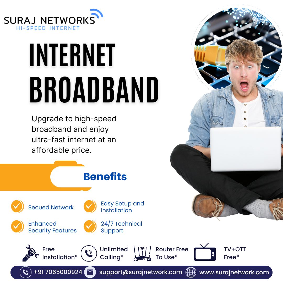 INTERNET BROADBAND

Upgrade to high-speed broadband and enjoy ultra-fast, reliable, and affordable internet for your home or office.

🔥 Benefits:
✅ Secured Network
✅ Enhanced Security Features
✅ Easy Setup & Installation
✅ 24/7 Technical Support
✅ Free Installation*
✅ Unlimited Calling*
✅ Router Free to Use*
✅ TV + OTT Free*

📞 +91 7065000924
📧 support@surajnetwork.com
🌐 www.surajnetwork.com
*T&C Apply

⸻

Hashtags

#SurajNetworks #HighSpeedInternet #InternetBroadband #UnlimitedInternet #SecureNetwork #FreeInstallation #OTTFree #RouterFree #UnlimitedCalling #DigitalIndia #FastInternet #BroadbandPlans #StayConnected