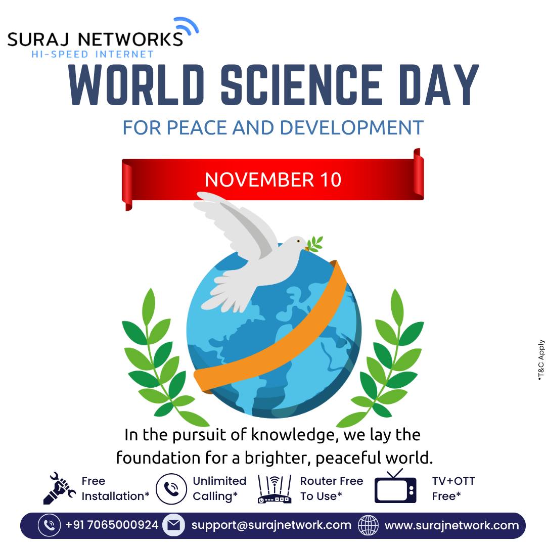 🌎 WORLD SCIENCE DAY FOR PEACE AND DEVELOPMENT
📅 November 10

“In the pursuit of knowledge, we lay the foundation for a brighter, peaceful world.” 🌸💡

🚀 Empowering Innovation with Suraj Networks:
✅ Free Installation*
✅ Unlimited Calling*
✅ Router Free to Use*
✅ TV + OTT Free*

📞 +91 7065000924
📧 support@surajnetwork.com
🌐 www.surajnetwork.com

⸻

Hashtags:

#WorldScienceDay #SurajNetworks #ScienceForPeace #InnovationAndDevelopment #DigitalIndia #HighSpeedInternet #UnlimitedInternet #FreeInstallation #RouterFree #OTTFree #StayConnected #KnowledgeForAll #PeaceThroughScience