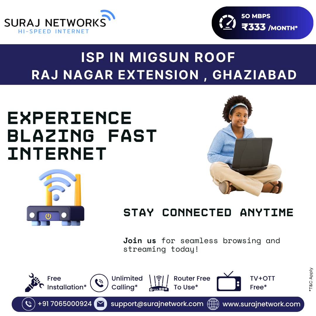 📍 ISP in Migsun Roof, Raj Nagar Extension, Ghaziabad

🔥 EXPERIENCE BLAZING FAST INTERNET
Stay connected anytime with seamless browsing, smooth streaming, and zero buffering.
Join us today and upgrade your digital life!

💡 Suraj Networks Benefits:
✅ Free Installation*
✅ Unlimited Calling*
✅ Router Free to Use*
✅ TV + OTT Free*

📞 +91 7065000924
📧 support@surajnetwork.com
🌐 www.surajnetwork.com
*T&C Apply